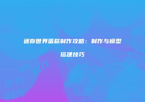 迷你世界蛋糕制作攻略：制作与模型搭建技巧