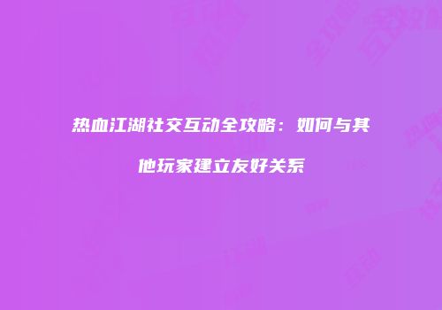 热血江湖社交互动全攻略：如何与其他玩家建立友好关系