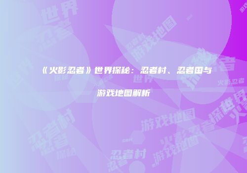 《火影忍者》世界探秘：忍者村、忍者国与游戏地图解析