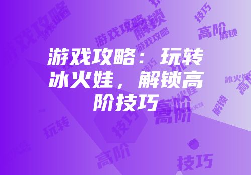 游戏攻略：玩转冰火娃，解锁高阶技巧
