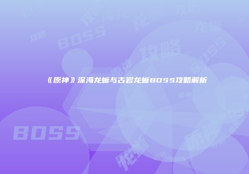 《原神》深海龙蜥与古岩龙蜥BOSS攻略解析