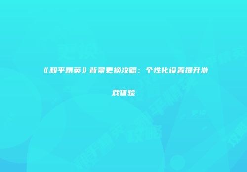 《和平精英》背景更换攻略：个性化设置提升游戏体验