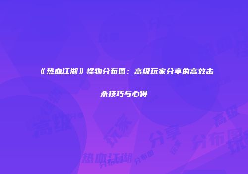 《热血江湖》怪物分布图：高级玩家分享的高效击杀技巧与心得