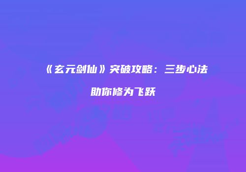 《玄元剑仙》突破攻略：三步心法助你修为飞跃