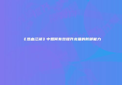 《热血江湖》中如何有效提升龙猫的防御能力