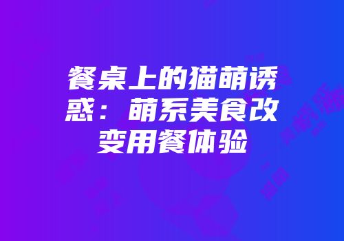 餐桌上的猫萌诱惑：萌系美食改变用餐体验