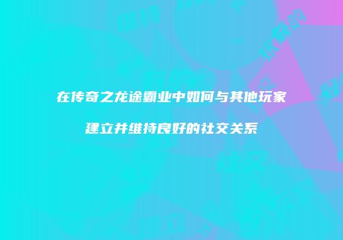 在传奇之龙途霸业中如何与其他玩家建立并维持良好的社交关系