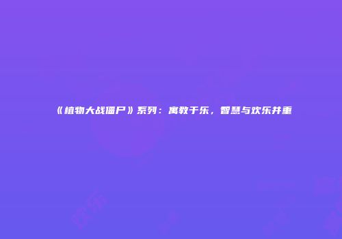 《植物大战僵尸》系列：寓教于乐，智慧与欢乐并重
