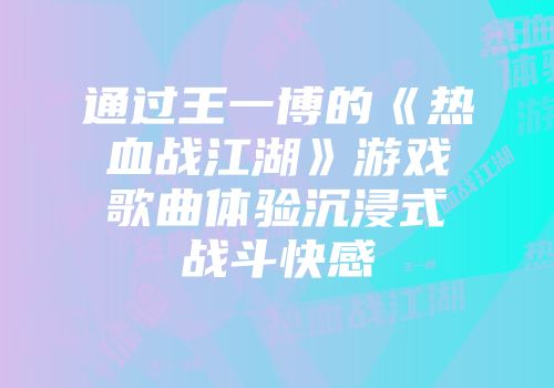 通过王一博的《热血战江湖》游戏歌曲体验沉浸式战斗快感