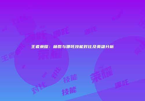 王者荣耀：杨戬与哪吒技能对比及英雄分析