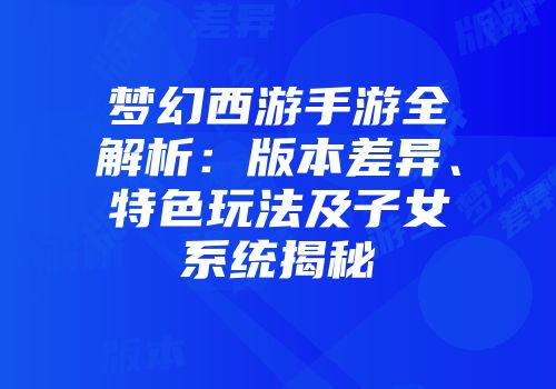 梦幻西游手游全解析：版本差异、特色玩法及子女系统揭秘