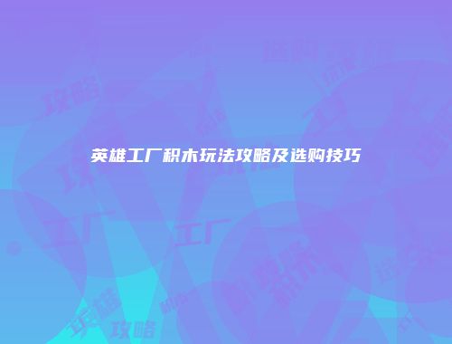 英雄工厂积木玩法攻略及选购技巧