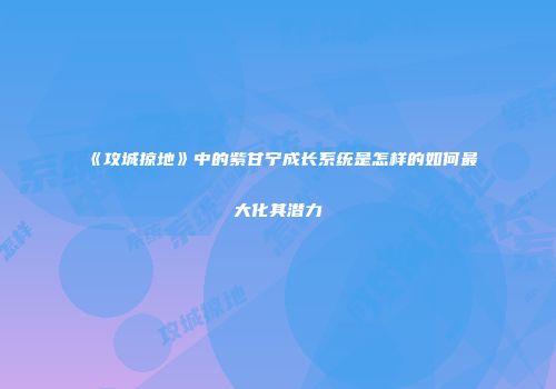 《攻城掠地》中的紫甘宁成长系统是怎样的如何最大化其潜力
