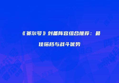 《赛尔号》刘备阵容组合推荐：最佳搭档与战斗优势