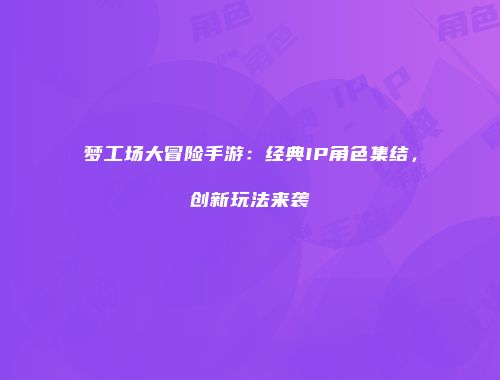 梦工场大冒险手游：经典IP角色集结，创新玩法来袭