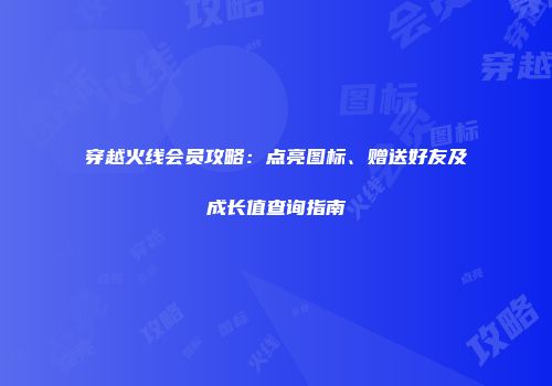 穿越火线会员攻略：点亮图标、赠送好友及成长值查询指南