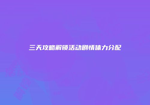 三天攻略解锁活动剧情体力分配