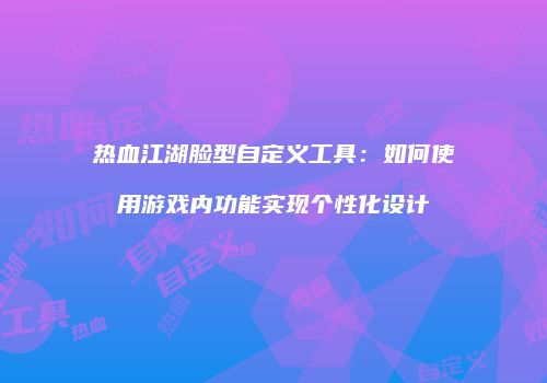 热血江湖脸型自定义工具：如何使用游戏内功能实现个性化设计