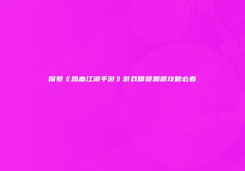 探索《热血江湖手游》游戏精髓渊源攻略必看