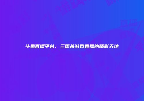 斗鱼直播平台：三国杀游戏直播的精彩天地