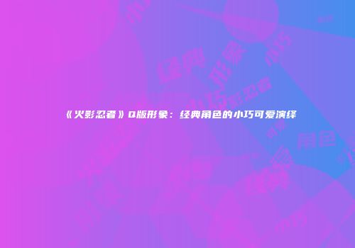 《火影忍者》Q版形象：经典角色的小巧可爱演绎