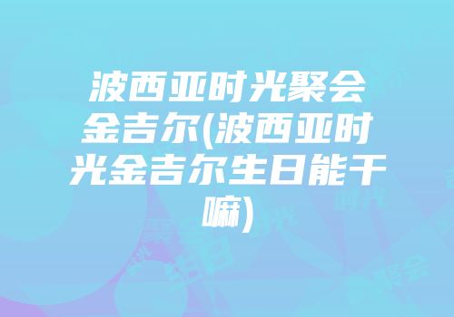 波西亚时光聚会金吉尔(波西亚时光金吉尔生日能干嘛)