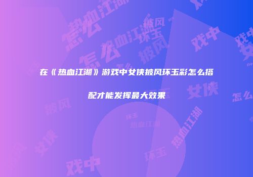 在《热血江湖》游戏中女侠披风环玉彩怎么搭配才能发挥最大效果