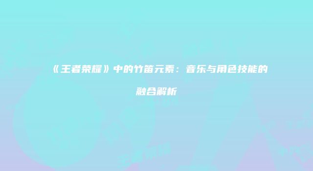《王者荣耀》中的竹笛元素：音乐与角色技能的融合解析