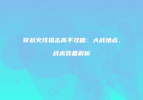 穿越火线狙击高手攻略：大战地点、战术装备解析