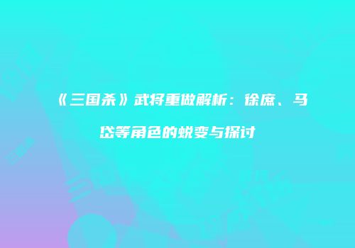 《三国杀》武将重做解析：徐庶、马岱等角色的蜕变与探讨