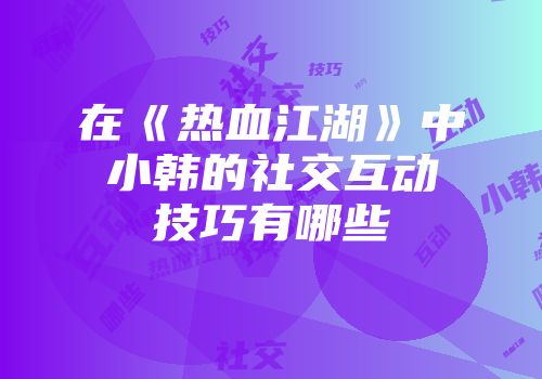 在《热血江湖》中小韩的社交互动技巧有哪些