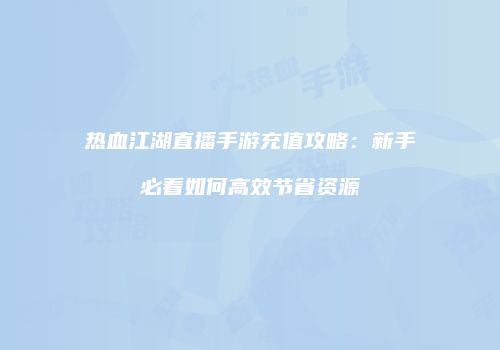 热血江湖直播手游充值攻略:新手必看如何高效节省资源