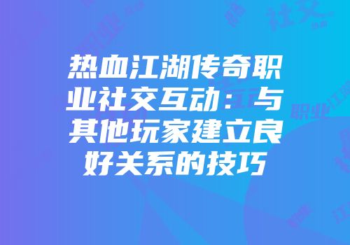 热血江湖传奇职业社交互动：与其他玩家建立良好关系的技巧