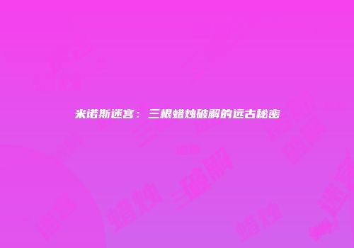 米诺斯迷宫：三根蜡烛破解的远古秘密
