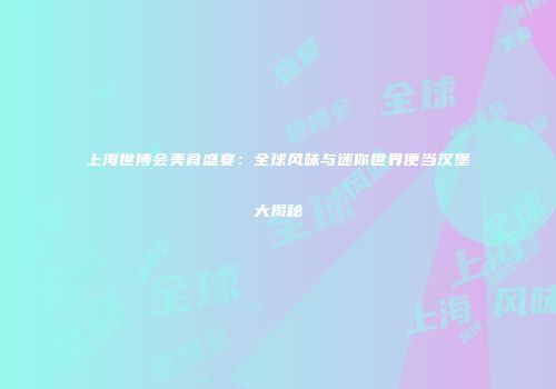 上海世博会美食盛宴：全球风味与迷你世界便当汉堡大揭秘