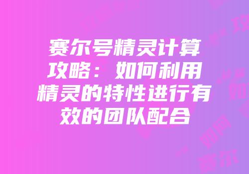 赛尔号精灵计算攻略：如何利用精灵的特性进行有效的团队配合