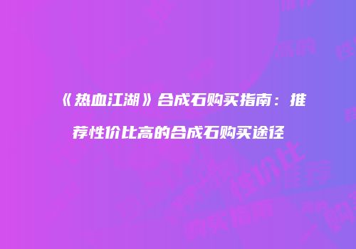 《热血江湖》合成石购买指南：推荐性价比高的合成石购买途径