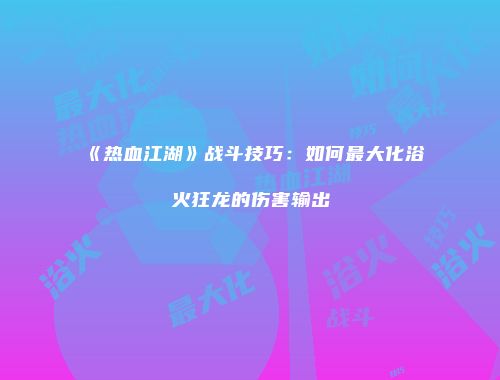 《热血江湖》战斗技巧：如何最大化浴火狂龙的伤害输出