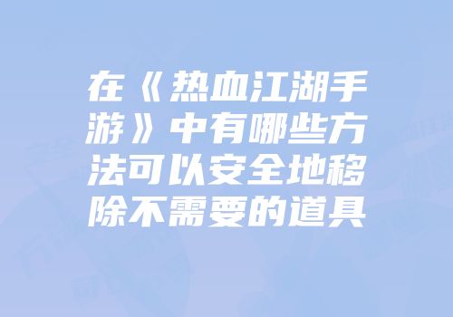 在《热血江湖手游》中有哪些方法可以安全地移除不需要的道具