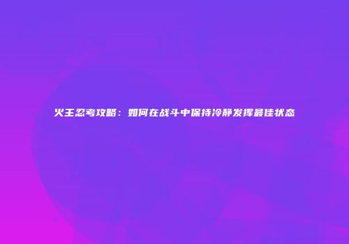 火主忍考攻略：如何在战斗中保持冷静发挥最佳状态