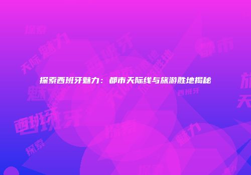 探索西班牙魅力：都市天际线与旅游胜地揭秘
