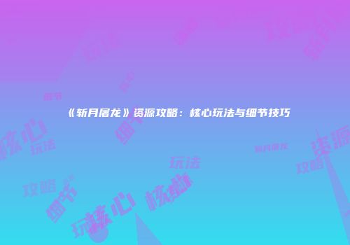 《斩月屠龙》资源攻略：核心玩法与细节技巧