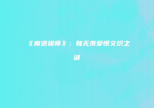 《魔道祖师》：魏无羡爱恨交织之谜