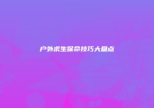 户外求生保命技巧大盘点