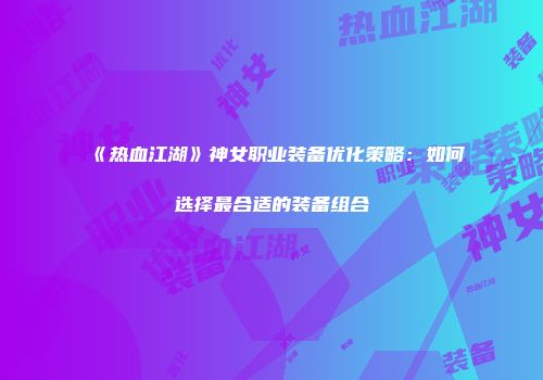 《热血江湖》神女职业装备优化策略：如何选择最合适的装备组合