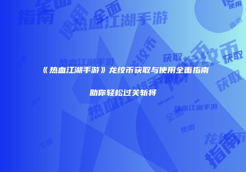 《热血江湖手游》龙纹币获取与使用全面指南助你轻松过关斩将