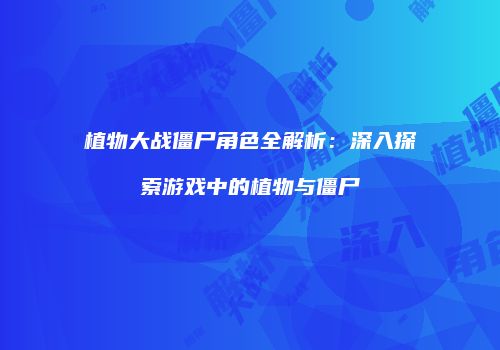 植物大战僵尸角色全解析：深入探索游戏中的植物与僵尸