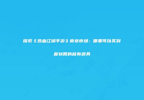 探索《热血江湖手游》南京市场：哪里可以买到最划算的稀有道具