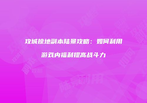 攻城掠地副本陆景攻略：如何利用游戏内福利提高战斗力