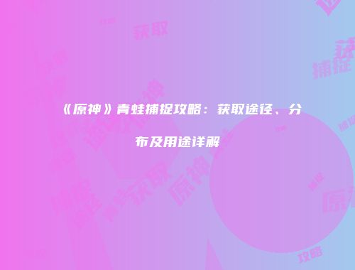 《原神》青蛙捕捉攻略：获取途径、分布及用途详解